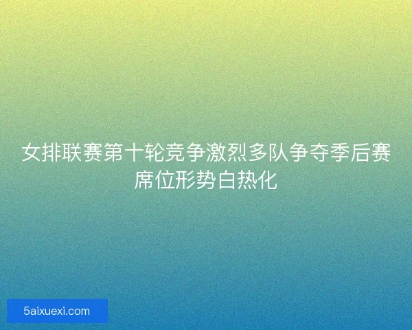 女排联赛第十轮竞争激烈多队争夺季后赛席位形势白热化