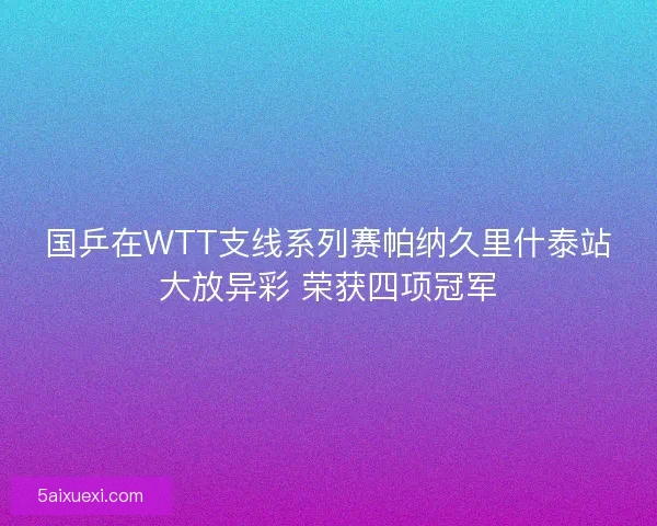 国乒在WTT支线系列赛帕纳久里什泰站大放异彩 荣获四项冠军